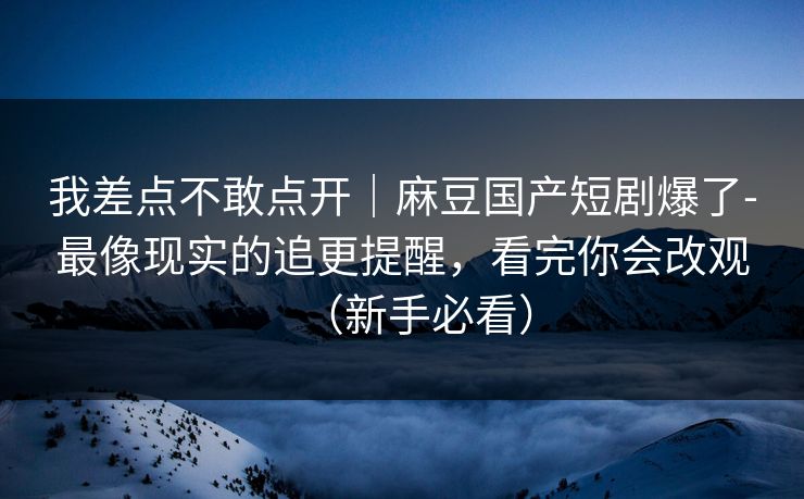 我差点不敢点开｜麻豆国产短剧爆了-最像现实的追更提醒，看完你会改观（新手必看）
