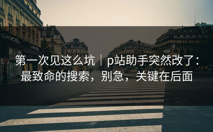 第一次见这么坑｜p站助手突然改了：最致命的搜索，别急，关键在后面