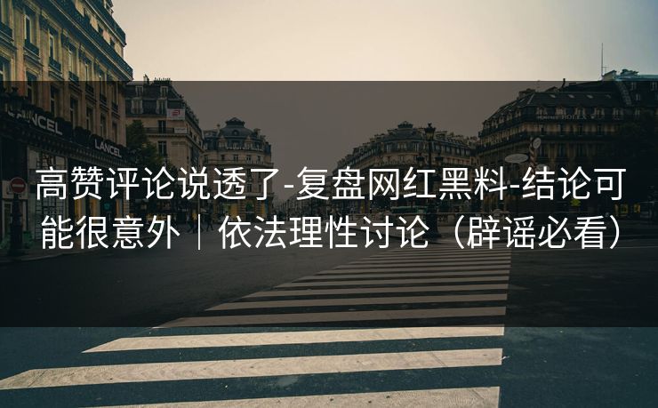 高赞评论说透了-复盘网红黑料-结论可能很意外｜依法理性讨论（辟谣必看）