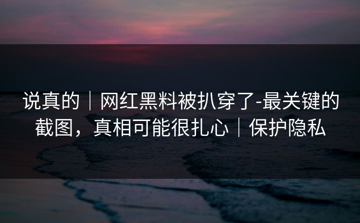 说真的｜网红黑料被扒穿了-最关键的截图，真相可能很扎心｜保护隐私