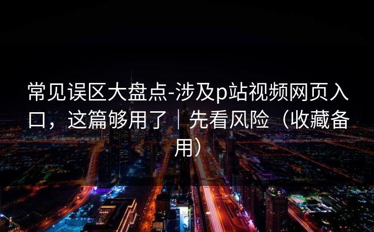常见误区大盘点-涉及p站视频网页入口，这篇够用了｜先看风险（收藏备用）