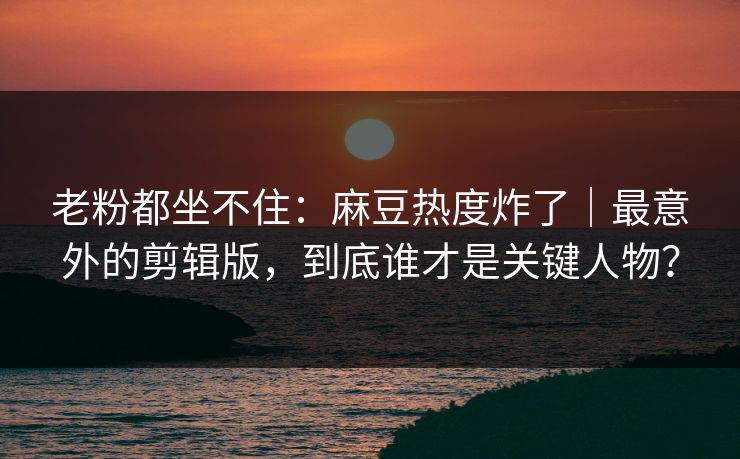 老粉都坐不住：麻豆热度炸了｜最意外的剪辑版，到底谁才是关键人物？
