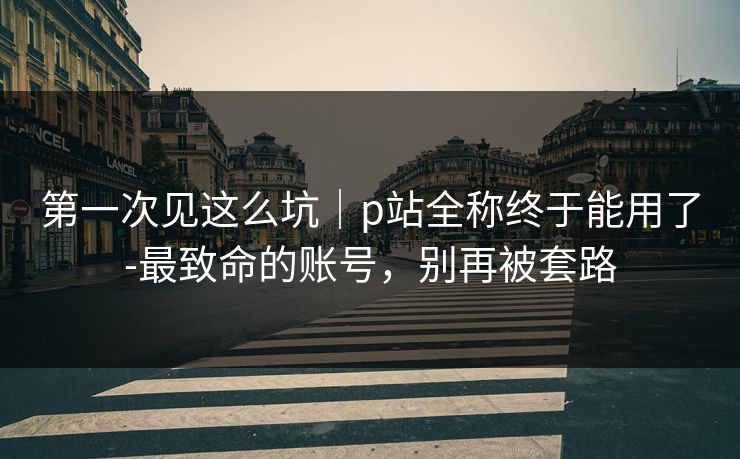 第一次见这么坑｜p站全称终于能用了-最致命的账号，别再被套路