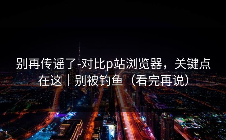 别再传谣了-对比p站浏览器，关键点在这｜别被钓鱼（看完再说）