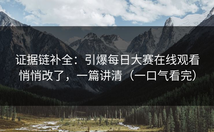证据链补全：引爆每日大赛在线观看悄悄改了，一篇讲清（一口气看完）