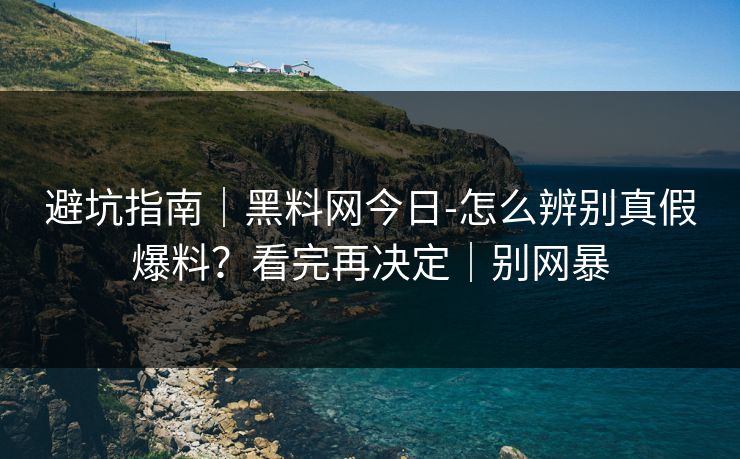 避坑指南｜黑料网今日-怎么辨别真假爆料？看完再决定｜别网暴