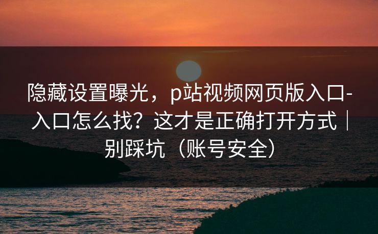 隐藏设置曝光，p站视频网页版入口-入口怎么找？这才是正确打开方式｜别踩坑（账号安全）