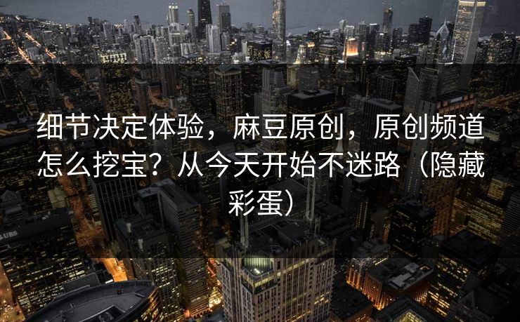 细节决定体验，麻豆原创，原创频道怎么挖宝？从今天开始不迷路（隐藏彩蛋）