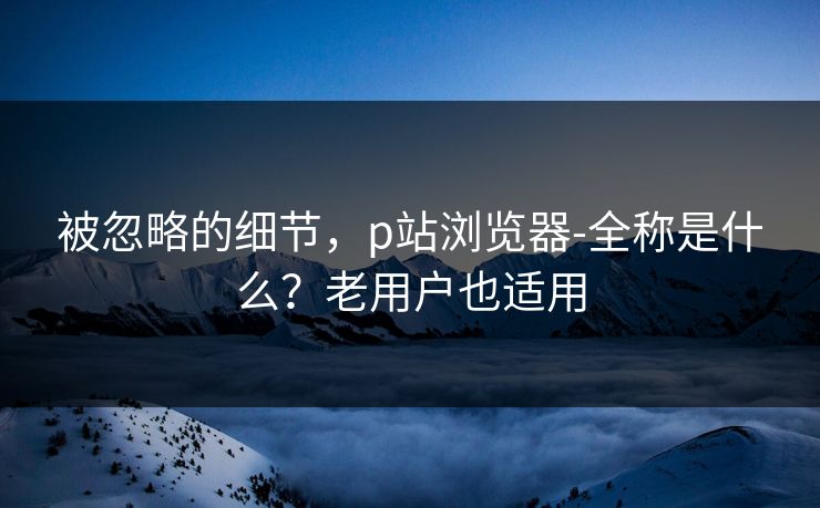 被忽略的细节，p站浏览器-全称是什么？老用户也适用