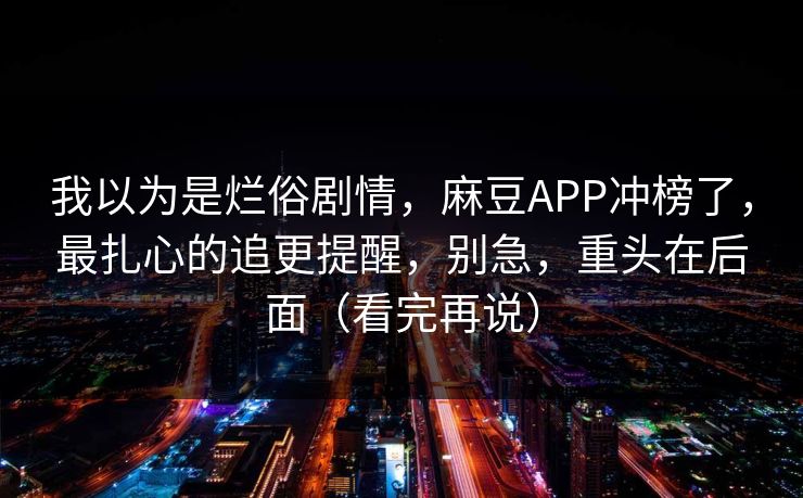 我以为是烂俗剧情，麻豆APP冲榜了，最扎心的追更提醒，别急，重头在后面（看完再说）
