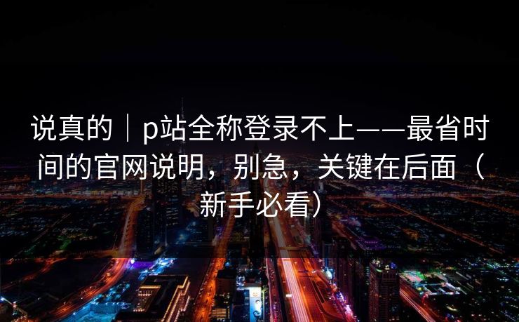 说真的|p站全称登录不上——最省时间的官网说明,别急,关键在后面(新手必看) 说真的|p站全称登录不上——最省时间的官网说明,别急,关键在后面(新手必看)