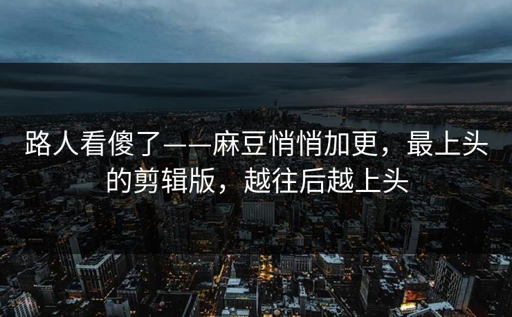 路人看傻了——麻豆悄悄加更,最上头的剪辑版,越往后越上头 路人看傻了——麻豆悄悄加更,最上头的剪辑版,越往后越上头