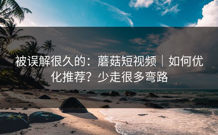 被误解很久的:蘑菇短视频|如何优化推荐?少走很多弯路 被误解很久的:蘑菇短视频|如何优化推荐?少走很多弯路