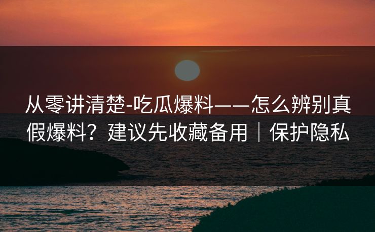 从零讲清楚-吃瓜爆料——怎么辨别真假爆料?建议先收藏备用|保护隐私 从零讲清楚-吃瓜爆料——怎么辨别真假爆料?建议先收藏备用|保护隐私