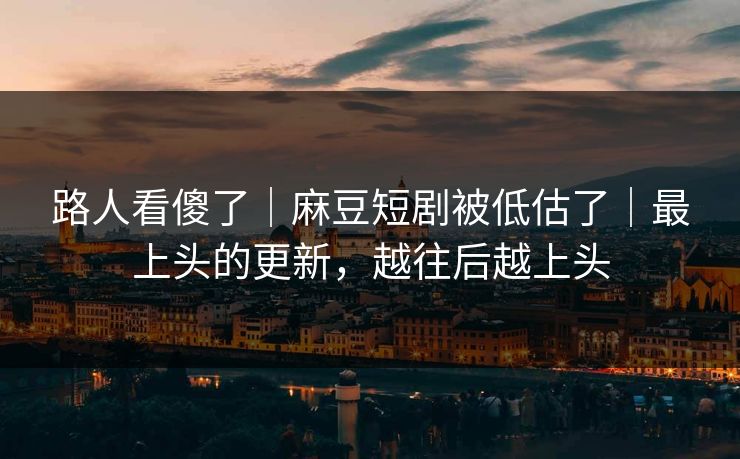 路人看傻了|麻豆短剧被低估了|最上头的更新,越往后越上头 路人看傻了|麻豆短剧被低估了|最上头的更新,越往后越上头