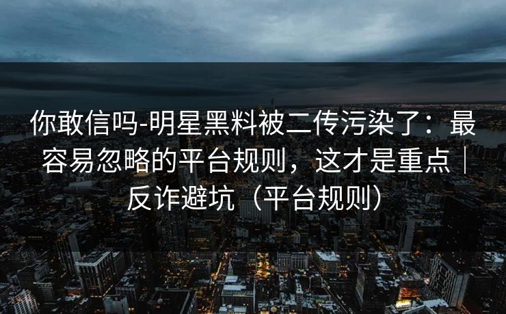 你敢信吗-明星黑料被二传污染了:最容易忽略的平台规则,这才是重点|反诈避坑(平台规则) 你敢信吗-明星黑料被二传污染了:最容易忽略的平台规则,这才是重点|反诈避坑(平台规则)