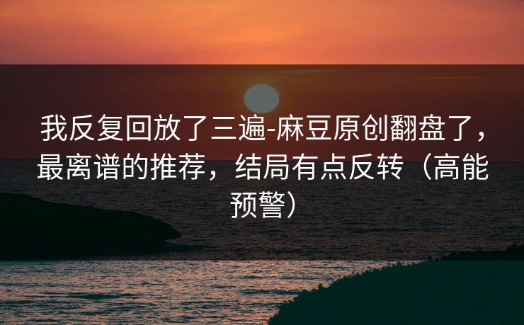 我反复回放了三遍-麻豆原创翻盘了,最离谱的推荐,结局有点反转(高能预警) 我反复回放了三遍-麻豆原创翻盘了,最离谱的推荐,结局有点反转(高能预警)