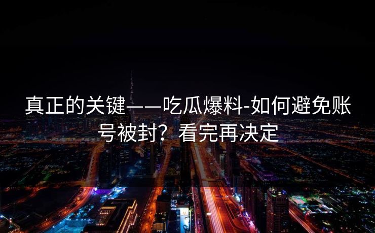 真正的关键——吃瓜爆料-如何避免账号被封?看完再决定 真正的关键——吃瓜爆料-如何避免账号被封?看完再决定