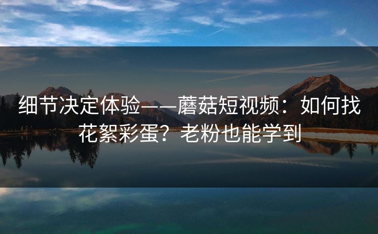 细节决定体验——蘑菇短视频:如何找花絮彩蛋?老粉也能学到 细节决定体验——蘑菇短视频:如何找花絮彩蛋?老粉也能学到