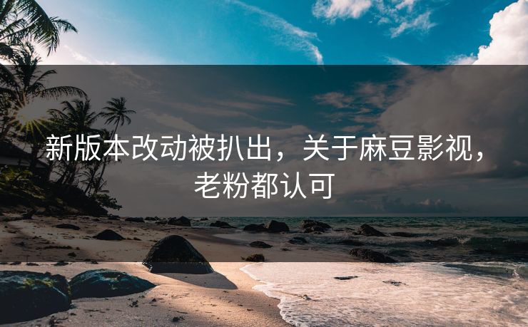 新版本改动被扒出，关于麻豆影视，老粉都认可