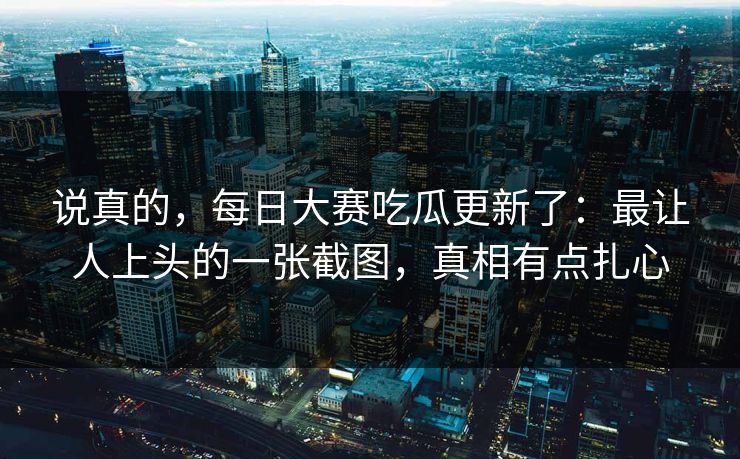 说真的,每日大赛吃瓜更新了:最让人上头的一张截图,真相有点扎心 说真的,每日大赛吃瓜更新了:最让人上头的一张截图,真相有点扎心