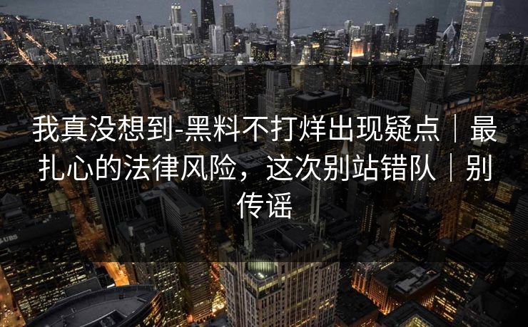 我真没想到-黑料不打烊出现疑点|最扎心的法律风险,这次别站错队|别传谣 我真没想到-黑料不打烊出现疑点|最扎心的法律风险,这次别站错队|别传谣