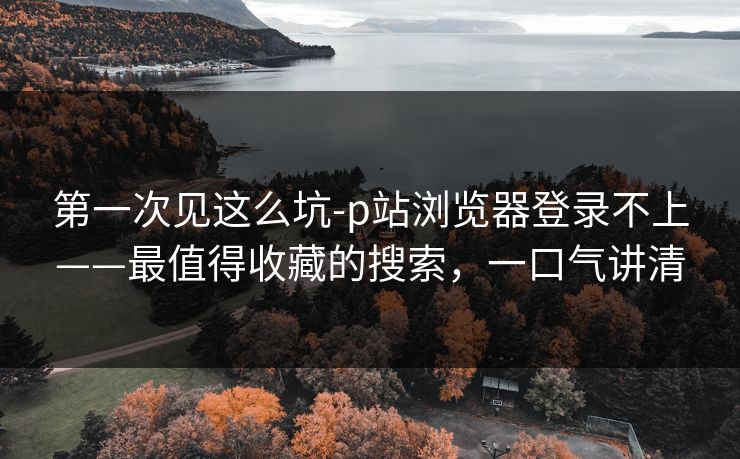第一次见这么坑-p站浏览器登录不上——最值得收藏的搜索,一口气讲清 第一次见这么坑-p站浏览器登录不上——最值得收藏的搜索,一口气讲清