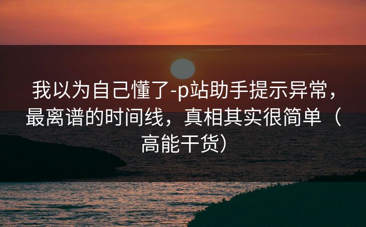 我以为自己懂了-p站助手提示异常，最离谱的时间线，真相其实很简单（高能干货）