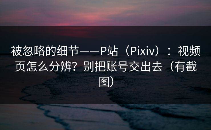 被忽略的细节——P站(Pixiv):视频页怎么分辨?别把账号交出去(有截图) 被忽略的细节——P站(Pixiv):视频页怎么分辨?别把账号交出去(有截图)