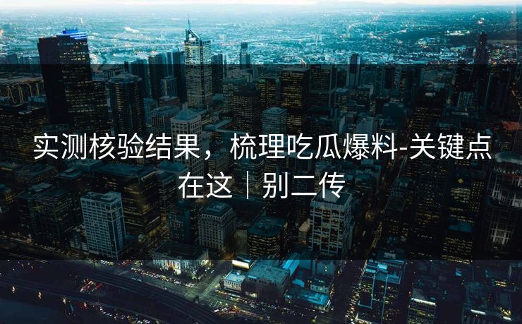 实测核验结果,梳理吃瓜爆料-关键点在这|别二传 实测核验结果,梳理吃瓜爆料-关键点在这|别二传