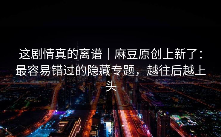 这剧情真的离谱|麻豆原创上新了:最容易错过的隐藏专题,越往后越上头 这剧情真的离谱|麻豆原创上新了:最容易错过的隐藏专题,越往后越上头