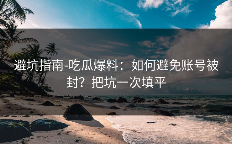 避坑指南-吃瓜爆料：如何避免账号被封？把坑一次填平