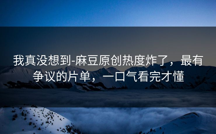 我真没想到-麻豆原创热度炸了,最有争议的片单,一口气看完才懂 我真没想到-麻豆原创热度炸了,最有争议的片单,一口气看完才懂