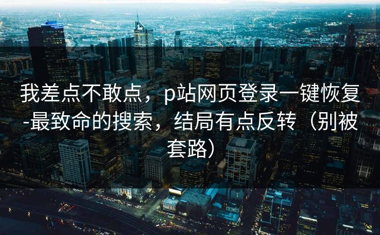 我差点不敢点，p站网页登录一键恢复-最致命的搜索，结局有点反转（别被套路）