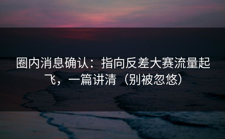 圈内消息确认：指向反差大赛流量起飞，一篇讲清（别被忽悠）
