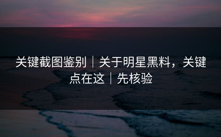 关键截图鉴别｜关于明星黑料，关键点在这｜先核验