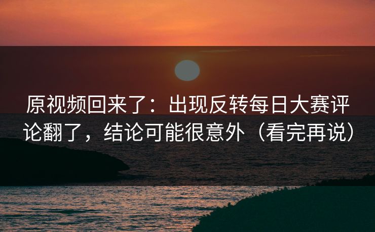 原视频回来了：出现反转每日大赛评论翻了，结论可能很意外（看完再说）