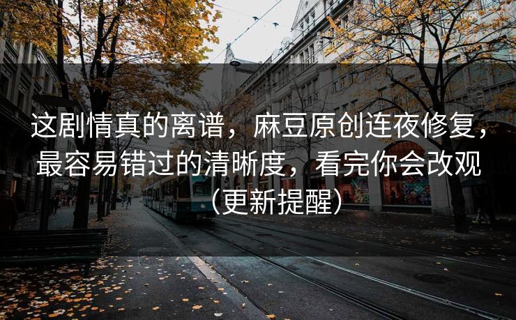 这剧情真的离谱，麻豆原创连夜修复，最容易错过的清晰度，看完你会改观（更新提醒）