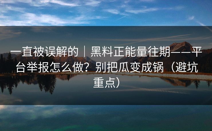 一直被误解的｜黑料正能量往期——平台举报怎么做？别把瓜变成锅（避坑重点）