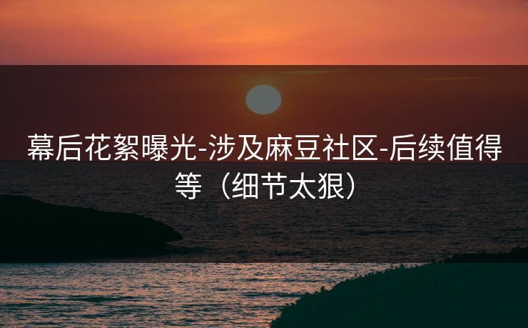 幕后花絮曝光-涉及麻豆社区-后续值得等(细节太狠) 幕后花絮曝光-涉及麻豆社区-后续值得等(细节太狠)