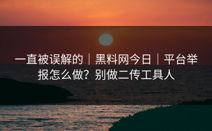 一直被误解的|黑料网今日|平台举报怎么做?别做二传工具人 一直被误解的|黑料网今日|平台举报怎么做?别做二传工具人
