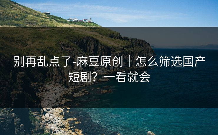 别再乱点了-麻豆原创｜怎么筛选国产短剧？一看就会