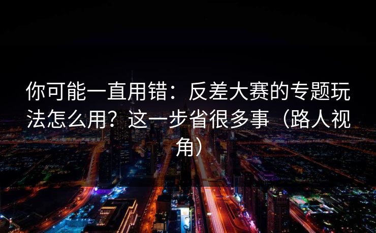 你可能一直用错：反差大赛的专题玩法怎么用？这一步省很多事（路人视角）