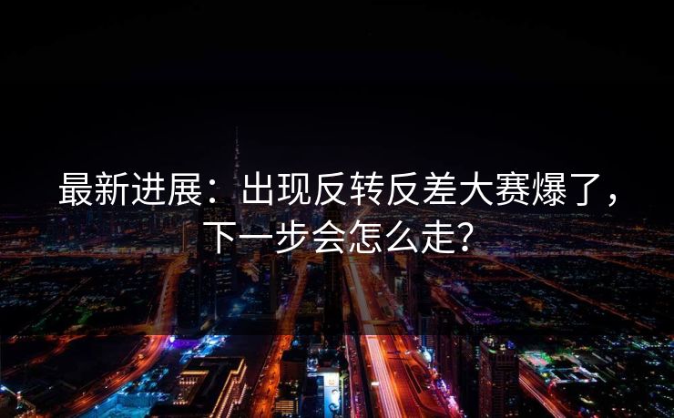 最新进展:出现反转反差大赛爆了,下一步会怎么走? 最新进展:出现反转反差大赛爆了,下一步会怎么走?