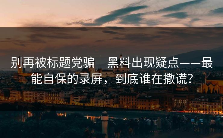 别再被标题党骗|黑料出现疑点——最能自保的录屏,到底谁在撒谎? 别再被标题党骗|黑料出现疑点——最能自保的录屏,到底谁在撒谎?