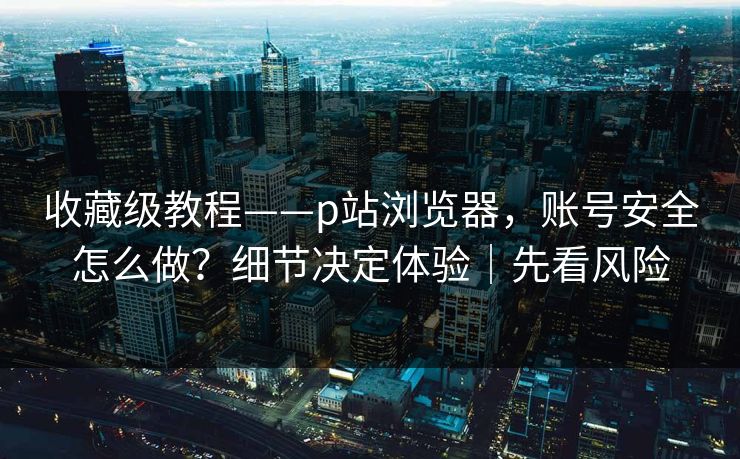 收藏级教程——p站浏览器,账号安全怎么做?细节决定体验|先看风险 收藏级教程——p站浏览器,账号安全怎么做?细节决定体验|先看风险