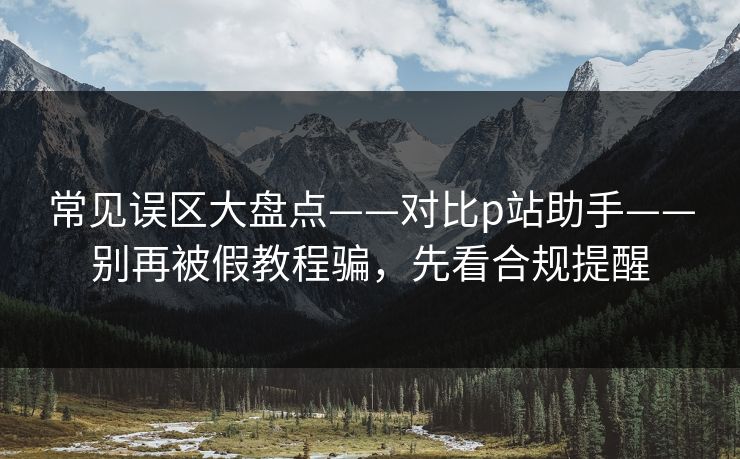 常见误区大盘点——对比p站助手——别再被假教程骗，先看合规提醒