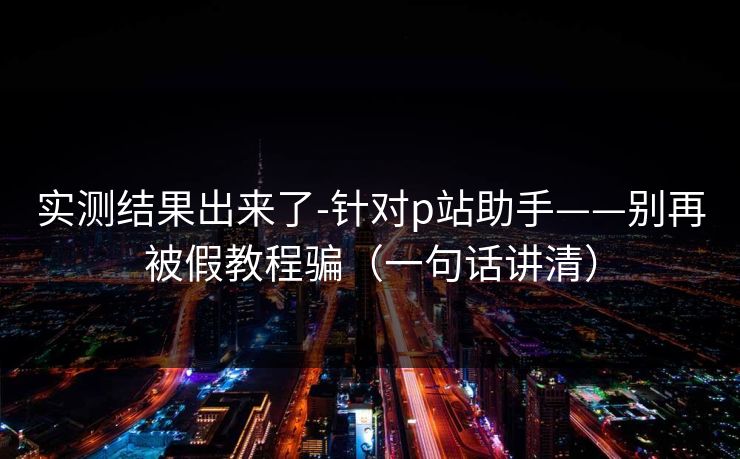 实测结果出来了-针对p站助手——别再被假教程骗（一句话讲清）