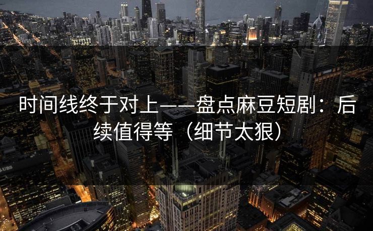 时间线终于对上——盘点麻豆短剧:后续值得等(细节太狠) 时间线终于对上——盘点麻豆短剧:后续值得等(细节太狠)