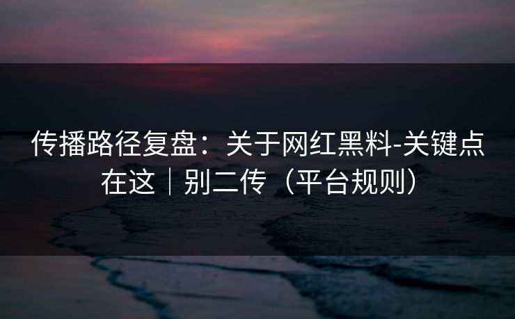 传播路径复盘:关于网红黑料-关键点在这|别二传(平台规则) 传播路径复盘:关于网红黑料-关键点在这|别二传(平台规则)